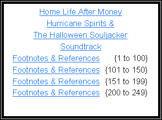 Text Box: Home Life After MoneyHurricane Spirits & The Halloween Souljacker SoundtrackFootnotes & References      {1 to 100}Footnotes & References  {101 to 150}Footnotes & References  {151 to 199}Footnotes & References  {200 to 249}